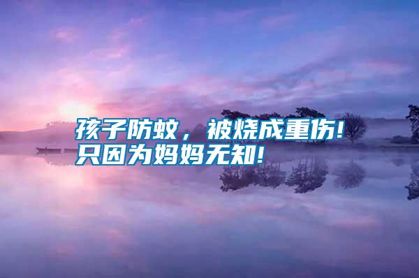 孩子防蚊，被燒成重傷!只因為媽媽無知!