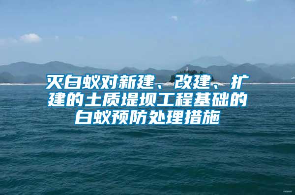 滅白蟻對(duì)新建、改建、擴(kuò)建的土質(zhì)堤壩工程基礎(chǔ)的白蟻預(yù)防處理措施
