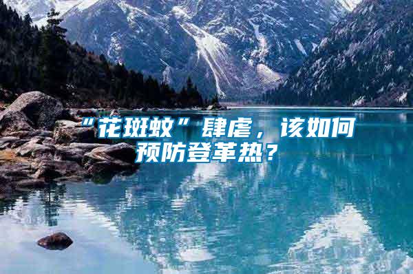 “花斑蚊”肆虐，該如何預防登革熱？