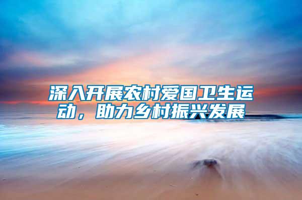 深入開展農(nóng)村愛國衛(wèi)生運動，助力鄉(xiāng)村振興發(fā)展