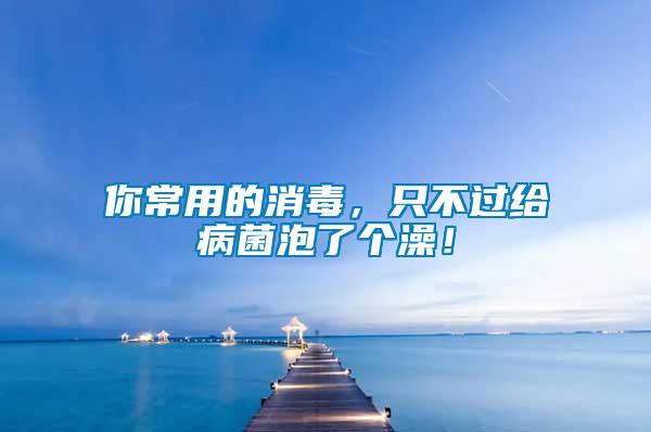 你常用的消毒，只不過給病菌泡了個澡！