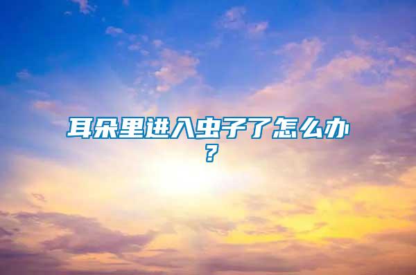 耳朵里進(jìn)入蟲(chóng)子了怎么辦？